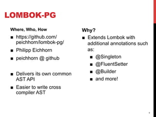 LOMBOK-PG
 Where, Who, How              Why?
 ■  https://github.com/       ■  Extends Lombok with
    peichhorn/lombok-pg/         additional annotations such
 ■  Philipp Eichhorn             as:
 ■  peichhorn @ github            ■  @Singleton
                                  ■  @FluentSetter
 ■  Delivers its own common       ■  @Builder
    AST API                       ■  and more!
 ■  Easier to write cross
    compiler AST


                                                               6
 