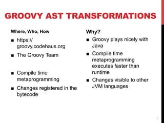 GROOVY AST TRANSFORMATIONS
 Where, Who, How                Why?
 ■  https://                    ■  Groovy plays nicely with
    groovy.codehaus.org            Java
 ■  The Groovy Team             ■  Compile time
                                   metaprogramming
                                   executes faster than
 ■  Compile time                   runtime
    metaprogramming             ■  Changes visible to other
 ■  Changes registered in the      JVM languages
    bytecode



                                                              7
 
