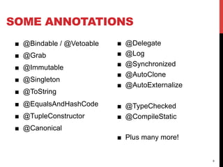 SOME ANNOTATIONS
 ■  @Bindable / @Vetoable   ■    @Delegate
 ■  @Grab                   ■    @Log
 ■  @Immutable              ■    @Synchronized
                            ■    @AutoClone
 ■  @Singleton
                            ■    @AutoExternalize
 ■  @ToString
 ■  @EqualsAndHashCode      ■  @TypeChecked
 ■  @TupleConstructor       ■  @CompileStatic
 ■  @Canonical
                            ■  Plus many more!


                                                    9
 