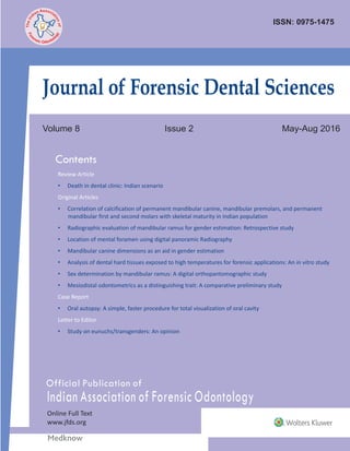 Official Publication of
Indian Association of Forensic Odontology
Online Full Text
www.jfds.org
ISSN: 0975-1475
Volume 8 Issue 2 May-Aug 2016
Contents
ssA ocn iaai
t
d
io
n
n
Ie
o
h
f
T
Journal of Forensic Dental Sciences
JournalofForensicDentalSciences•Volume8•Issue2•May-August2016•Pages***-***
Review Article
• Death in dental clinic: Indian scenario
Original Articles
• Correlation of calcification of permanent mandibular canine, mandibular premolars, and permanent
mandibular first and second molars with skeletal maturity in Indian population
• Radiographic evaluation of mandibular ramus for gender estimation: Retrospective study
• Location of mental foramen using digital panoramic Radiography
• Mandibular canine dimensions as an aid in gender estimation
• Analysis of dental hard tissues exposed to high temperatures for forensic applications: An in vitro study
• Sex determination by mandibular ramus: A digital orthopantomographic study
• Mesiodistal odontometrics as a distinguishing trait: A comparative preliminary study
Case Report
• Oral autopsy: A simple, faster procedure for total visualization of oral cavity
Letter to Editor
• Study on eunuchs/transgenders: An opinion
 