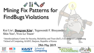 Mining Fix Patterns for  
FindBugsViolations
logotype of the University
of Luxembourg
1 Interdisciplinary Centre for Security, Reliability and Trust (SnT), University of Luxembourg
2 School of Computing, KAIST, Daejeon, Republic of Korea
Kui Liu1, Dongsun Kim1, Tegawendé F. Bissyandé1,  
Shin Yoo2, Yves Le Traon1
29th May 2019
 