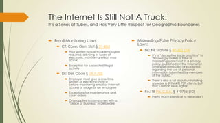 The Internet Is Still Not A Truck:
It’s a Series of Tubes, and Has Very Little Respect for Geographic Boundaries
 Email Monitoring Laws:
 CT: Conn. Gen. Stat.§ 31-48d
 Prior written notice to all employees
required, advising of types of
electronic monitoring which may
occur.
 Exception for suspected illegal
activity
 DE: Del. Code § 19-7-705
 Employer must give a one-time
written or electronic notice
before monitoring email or Internet
access or usage of an employee
 Exceptions for maintenance and
court orders
 Only applies to companies with a
“place of business” in Delaware
 Misleading/False Privacy Policy
Laws:
 NE: NE Statute § 87-302 (14)
 It’s a “deceptive trade practice” to
“Knowingly makes a false or
misleading statement in a privacy
policy, published on the Internet or
otherwise distributed or published,
regarding the use of personal
information submitted by members
of the public.”
 There’s also a bit about uninstalling
spyware & (I think?) P2P clients, but
that’s not an issue, right?
 PA: 18 Pa. C.S.A. § 4107(a)(10)
 Pretty much identical to Nebraska’s
 