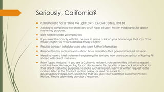 Seriously, California?
 California also has a “Shine the Light Law” - CA Civil Code § 1798.83
 Applies to companies that share any of 27 types of users’ PII with third parties for direct
marketing purposes.
 Safe harbor: Under 20 employees
 If you need to comply with this, be sure to place a link on your homepage that says “Your
Privacy Rights” or “Your California Privacy Rights”
 Provide contact details for users who want further information
 Respond to any such requests – don’t have a mailbox that goes unchecked for years
 Need to have a brief statement explaining the law and how users can opt out of having PII
shared with direct marketers.
 From Topps’ website: “If you are a California resident, you are entitled by law to request
certain information regarding Topps’ disclosure to third parties of personal information for
their direct marketing purposes. To make such a request, submit a written request to the
address listed in the Contact section below, or send an e-mail to
privacypolicy@topps.com, specifying that you seek your "California Customer Privacy
Notice." Please allow thirty days for a response.”
 