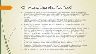 Oh, Massachusetts, You Too?
 Data Protection in the US is highly fragmented – see federal laws like FCRP (Fair Credit
Reporting Act), HIPAA (Health Insurance Portability and Accountability Act ), VPPA (Video
Privacy Protection Act – applies to movie rentals, not ATM cameras. Yes, even Netflix
records).
 In 2010, Massachusetts’ data protection law, 201 CMR 17.00, became effective; while
other states have enacted similar laws, this is almost certainly the most onerous.
 Aimed at data security breaches, like TJX or Briar Group; puts onus on business that
collected PII / customer data.
 “Personal Information” is limited to “a Massachusetts resident's first name and last name or
first initial and last name in combination with any one or more of the following data
elements that relate to such resident: (a) Social Security number; (b) driver's license
number or state-issued identification card number; or (c) financial account number, or
credit or debit card number, with or without any required security code, access code,
personal identification number or password, that would permit access to a resident’s
financial account”
 If you’ve got a user in Massachusetts and you take credit cards, well… comply or risk
$5,000 fines, in addition to the embarrassment of a security breach.
 Requires a “Written Information Security Program,” applicable to all records containing
personal information about a resident of the Commonwealth of Massachusetts.
 Also, all your vendor contracts must specify compliance with MA laws.
 