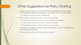 Other Suggestions for Policy Drafting
 Make it easy to read, use short sentences and prefer the active voice.
Include links to definitions of jargon-y concepts if they’re unavoidable.
 “HTML 5? I loved their show at Roseland!”
 Don’t make promises you aren’t sure you can keep.
 Pro-Tip: You aren’t going to be sure you can keep any promises.
 “We’ll NEVER share your data! Not even with the NSA!”
 Could pose a problem in the event of a security breach
 Consider a simplified summary of the key elements up front, followed by a
more fulsome discussion.
 Have someone other than your attorney read it.
 
