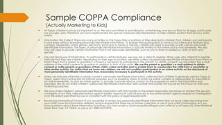 Sample COPPA Compliance
(Actually Marketing to Kids)
 At Topps, children’s privacy is important to us. We are committed to providing fun, entertaining, and secure Sites for all ages, particularly
our younger users. Therefore, we have implemented the special measures described below to help children protect their privacy while
online.
 Information We Collect: There are many activities on the Topps Sites or portions of Sites directed to children that children can participate
in and enjoy without providing personally identifiable information. To enable their participation in some of our interactive features (e.g.,
contests, newsletters, online games, electronic postcards to family or friends), children will need to provide us with certain personally
identifiable information. The types of personally identifiable information is typically limited to first name and e-mail addresses. We also
may ask users to provide certain information that is not personally identifiable, such as city or state of residence, date of birth and
gender.
 Use and Disclosure of Information: To participate in certain features, we may ask a visitor to register. When users who attempt to register
indicate that they are children, depending on their age or location, we either collect no personally identifiable information from them or
inform them that a parent or guardian’s consent is necessary to participate in the activity. To obtain consent, we will collect the e-mail
address of the visitor’s parent or guardian in addition to that of the visitor. We use the parent or guardian’s e-mail address to obtain
consent or notify parents or guardians of their child’s online activities and to enable them to unsubscribe the child from a newsletter or
other similar activity. For visitors that we know are children, we will not condition participation in an online activity on the disclosure of
more personally identifiable information than reasonably necessary to participate in the activity.
 Unless we indicate otherwise or obtain consent, personally identifiable information collected from children is generally used by Topps or
Topps’ agent and contractors for internal purposes, such as enabling visitors to enter our online contests or sweepstakes, to subscribe to
an online newsletter, to play an online game, to provide customer service, and/or for the purposes for which the information was
provided. We do not share children’s personally identifiable information with outside third parties not bound by this Policy for their own
marketing purposes.
 We may share children’s personally identifiable information with third parties to the extent reasonably necessary to: protect the security
or integrity of our Sites; take precautions against liability; respond to judicial process or law enforcement agency request or investigation;
or to the extent permitted by law or consistent with this policy or legal requirements.
 Reviewing Information/Contact: If you would like to review any personally identifiable information that we have collected online from
your child, have this information deleted, and/or request that there be no further collection or use of your child’s information or if you
have questions about these information practices, you may email us at privacypolicy@topps.com; write to us at Topps US, One Whitehall
Street New York, NY 10004; or call us at 1-888-GOTOPPS.
 