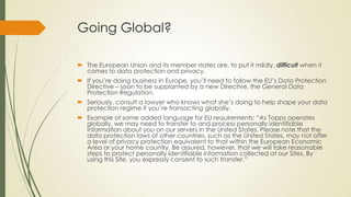 Going Global?
 The European Union and its member states are, to put it mildly, difficult when it
comes to data protection and privacy.
 If you’re doing business in Europe, you’ll need to follow the EU’s Data Protection
Directive – soon to be supplanted by a new Directive, the General Data
Protection Regulation.
 Seriously, consult a lawyer who knows what she’s doing to help shape your data
protection regime if you’re transacting globally.
 Example of some added language for EU requirements: “As Topps operates
globally, we may need to transfer to and process personally identifiable
information about you on our servers in the United States. Please note that the
data protection laws of other countries, such as the United States, may not offer
a level of privacy protection equivalent to that within the European Economic
Area or your home country. Be assured, however, that we will take reasonable
steps to protect personally identifiable information collected at our Sites. By
using this Site, you expressly consent to such transfer.”
 