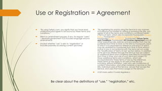 Use or Registration = Agreement
 “By using Twitpic.com, you signify that you have read,
understand and agree to be bound by these Terms and
conditions.”
 Silent on amendment process, if any, for regular “users”
– separate government TOS includes language around
amendments
 Unclear whether “use” is akin to “registration” or
includes passively accessing content (pictures)
 “By registering for and/or using the Service in any manner,
including but not limited to visiting or browsing the Site, you
agree to all of the terms and conditions contained herein
("Terms of Use"), which also incorporate Foursquare's Privacy
Policy, Foursquare's Intellectual Property Policy,
Foursquare's Photo Guidelines, Foursquare's Venue Terms
and Conditions, Foursquare's API License Agreement and all
other operating rules, policies and procedures that may be
published from time to time on the Site by Foursquare, each
of which is incorporated by reference and each of which
may be updated by Foursquare from time to time without
notice to you in accordance with the terms set out under
the "Modification of Terms of Use" section below. In addition,
some services offered through the Service may be subject
to additional terms and conditions specified by Foursquare
from time to time; your use of such services is subject to
those additional terms and conditions, which are
incorporated into these Terms of Use by this reference.
These Terms of Use apply to all users of the Service,
including, without limitation, users who are contributors of
content, information, and other materials or services on the
Site, individual users of the Service, venues that access the
Service, and users that have a page on the Service.”
 A bit more useful, if overly legalese-y
Be clear about the definitions of “use,” “registration,” etc.
 