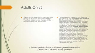 Adults Only?
 “Twitpic is concerned about the safety and
privacy of all its Users, especially children.
Therefore, children under the age of 13 are
not permitted to use Twitpic.com.”
 You represent and warrant that if you are
an individual, you are of legal age to form a
binding contract, or that if you are
registering on behalf of an entity, that you
are authorized to enter into, and bind the
entity to, these Terms of Use and register for
the Service. The Service is not available to
individuals who are younger than 13 years
old. Foursquare may, in its sole discretion,
refuse to offer the Service to any person or
entity and change its eligibility criteria at
any time. You are solely responsible for
ensuring that these Terms of Use are in
compliance with all laws, rules and
regulations applicable to you and the right
to access the Service is revoked where
these Terms of Use or use of the Service is
prohibited and, in such circumstances, you
agree not to use or access the Site or
Services in any way.
• Set an age limit of at least 13 unless geared towards kids.
• Avoid the “Columbia House” problem.
 