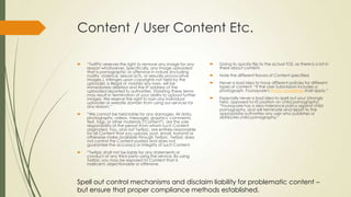 Content / User Content Etc.
 “TwitPic reserves the right to remove any image for any
reason whatsoever. Specifically, any image uploaded
that is pornographic or offensive in nature (including
nudity, violence, sexual acts, or sexually provocative
images.), infringes upon copyrights not held by the
uploader, is illegal or violates any laws, will be
immediately deleted and the IP address of the
uploaded reported to authorities. Violating these terms
may result in termination of your ability to upload further
images. We reserve the right to ban any individual
uploader or website domain from using our services for
any reason.”
 “We cannot be held liable for any damages. All data,
photographs, videos, messages, graphics, comments,
text, tags, or other materials ("Content"), are the sole
responsibility of the person from whom such Content
originated. You, and not Twitpic, are entirely responsible
for all Content that you upload, post, email, transmit or
otherwise make available through Twitpic. Twitpic does
not control the Content posted and does not
guarantee the accuracy or integrity of such Content.
 “Twitpic shall not be liable for any statements or
conduct of any third party using the service. By using
Twitpic you may be exposed to Content that is
indecent, objectionable or offensive.
 Going to quickly flip to the actual TOS, as there is a lot in
there about content.
 Note the different flavors of Content specified
 Never a bad idea to have different policies for different
types of content: “If the User Submission includes a
photograph, Foursquare's Photo Guidelines shall apply.”
 Especially never a bad idea to spell out your (strongly
held, opposed-to-it) position on child pornography:
“Foursquare has a zero-tolerance policy against child
pornography, and will terminate and report to the
appropriate authorities any user who publishes or
distributes child pornography.”
Spell out control mechanisms and disclaim liability for problematic content –
but ensure that proper compliance methods established.
 