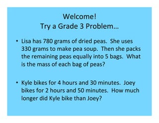 Welcome!	
  
Try	
  a	
  Grade	
  3	
  Problem…	
  
•  Lisa	
  has	
  780	
  grams	
  of	
  dried	
  peas.	
  	
  She	
  uses	
  
330	
  grams	
  to	
  make	
  pea	
  soup.	
  	
  Then	
  she	
  packs	
  
the	
  remaining	
  peas	
  equally	
  into	
  5	
  bags.	
  	
  What	
  
is	
  the	
  mass	
  of	
  each	
  bag	
  of	
  peas?	
  
•  Kyle	
  bikes	
  for	
  4	
  hours	
  and	
  30	
  minutes.	
  	
  Joey	
  
bikes	
  for	
  2	
  hours	
  and	
  50	
  minutes.	
  	
  How	
  much	
  
longer	
  did	
  Kyle	
  bike	
  than	
  Joey?	
  

 