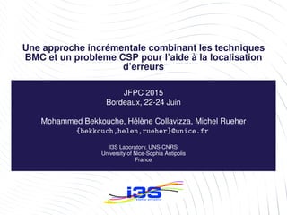 Une approche incrémentale combinant les techniques
BMC et un problème CSP pour l’aide à la localisation
d’erreurs
JFPC 2015
Bordeaux, 22-24 Juin
Mohammed Bekkouche, Hélène Collavizza, Michel Rueher
{bekkouch,helen,rueher}@unice.fr
I3S Laboratory, UNS-CNRS
University of Nice-Sophia Antipolis
France
 