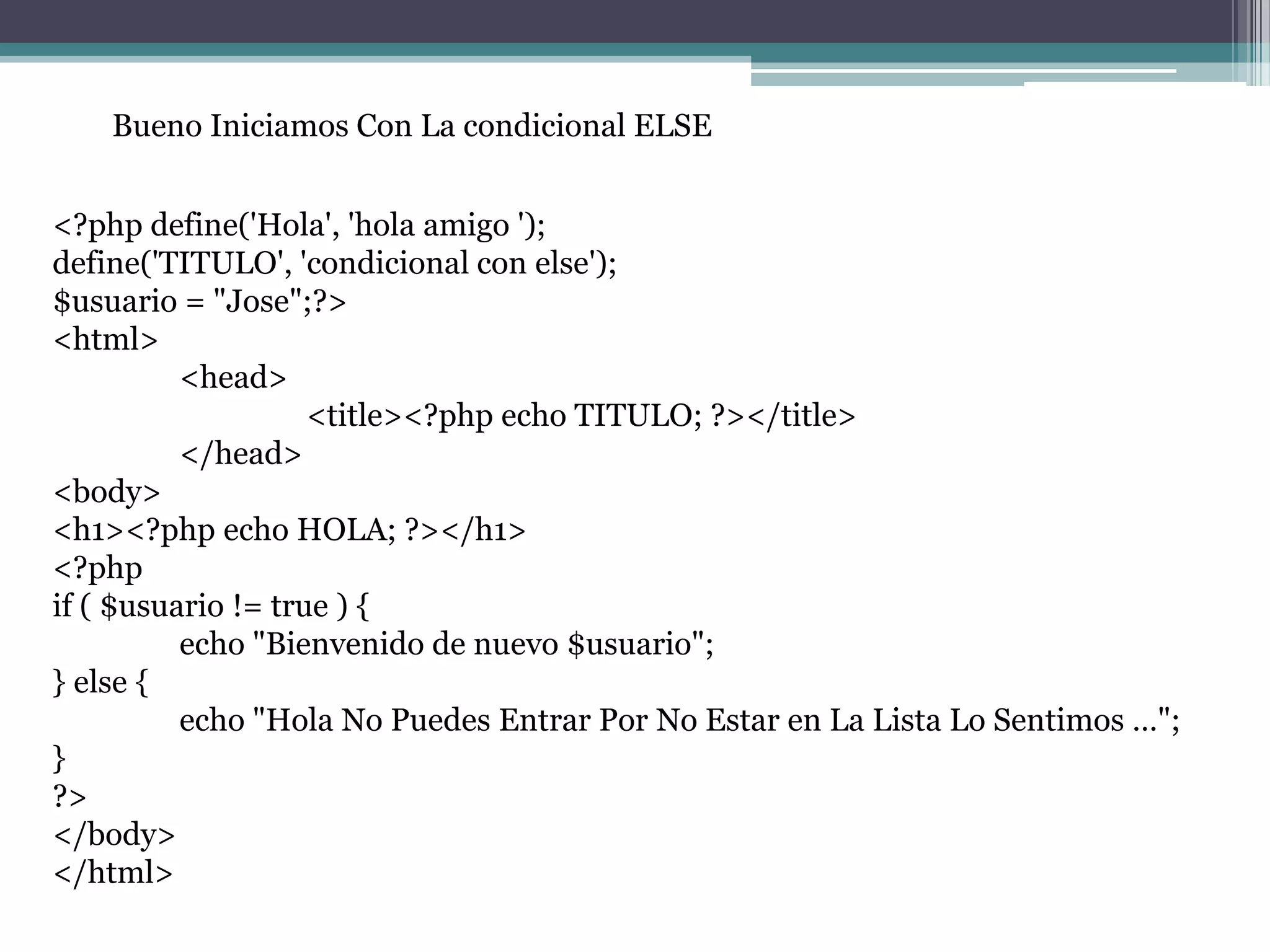 Bueno Iniciamos Con La condicional ELSE
<?php define('Hola', 'hola amigo ');
define('TITULO', 'condicional con else');
$usuario = "Jose";?>
<html>
<head>
<title><?php echo TITULO; ?></title>
</head>
<body>
<h1><?php echo HOLA; ?></h1>
<?php
if ( $usuario != true ) {
echo "Bienvenido de nuevo $usuario";
} else {
echo "Hola No Puedes Entrar Por No Estar en La Lista Lo Sentimos …";
}
?>
</body>
</html>
 