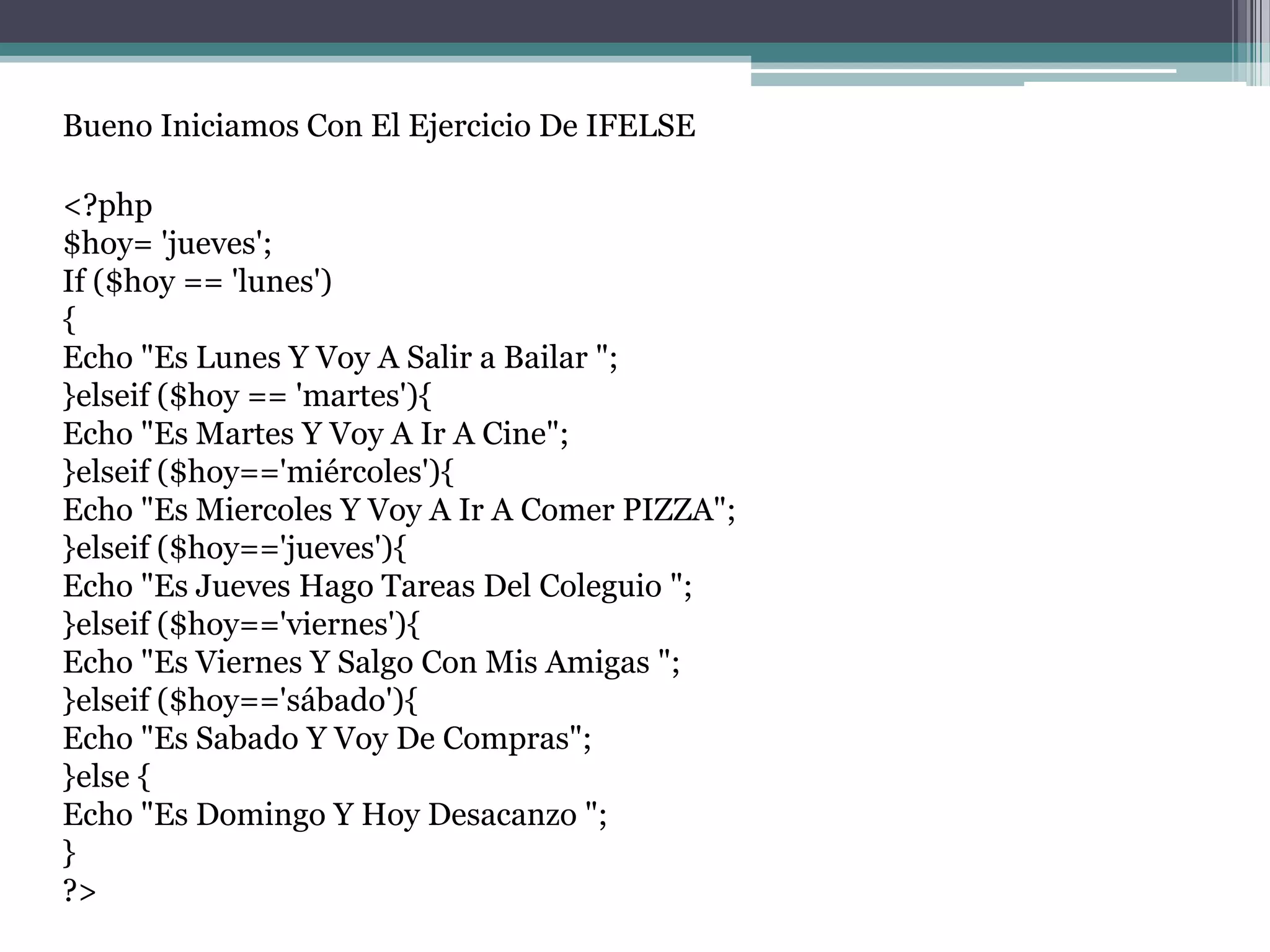 Bueno Iniciamos Con El Ejercicio De IFELSE
<?php
$hoy= 'jueves';
If ($hoy == 'lunes')
{
Echo "Es Lunes Y Voy A Salir a Bailar ";
}elseif ($hoy == 'martes'){
Echo "Es Martes Y Voy A Ir A Cine";
}elseif ($hoy=='miércoles'){
Echo "Es Miercoles Y Voy A Ir A Comer PIZZA";
}elseif ($hoy=='jueves'){
Echo "Es Jueves Hago Tareas Del Coleguio ";
}elseif ($hoy=='viernes'){
Echo "Es Viernes Y Salgo Con Mis Amigas ";
}elseif ($hoy=='sábado'){
Echo "Es Sabado Y Voy De Compras";
}else {
Echo "Es Domingo Y Hoy Desacanzo ";
}
?>
 