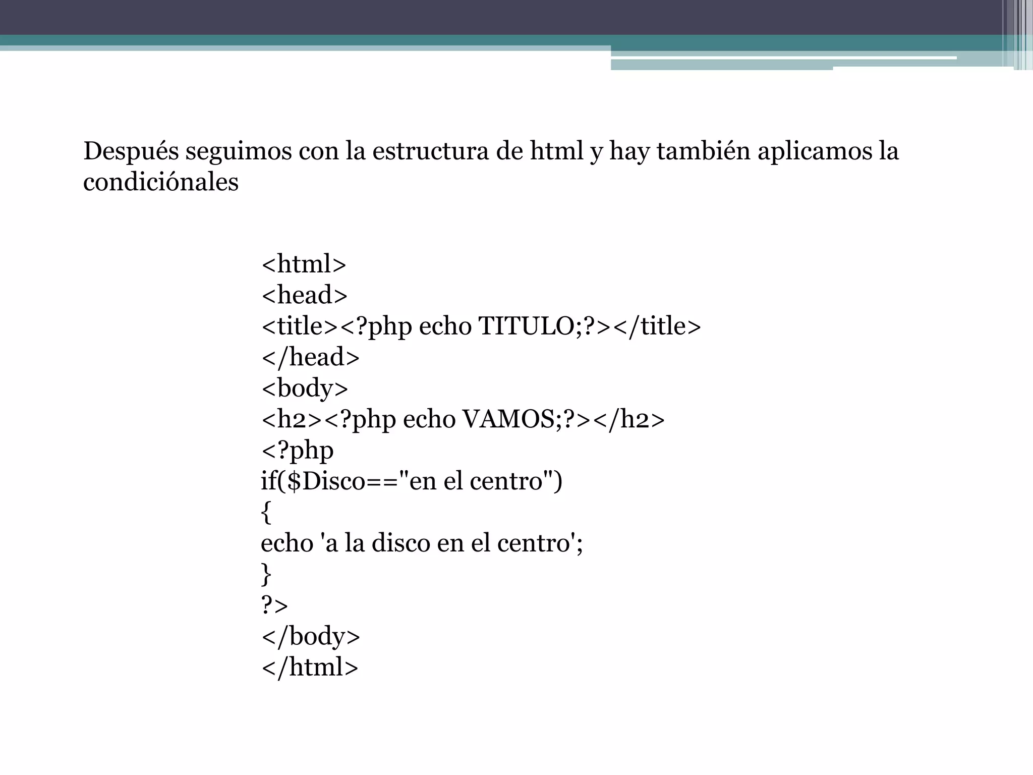 <html>
<head>
<title><?php echo TITULO;?></title>
</head>
<body>
<h2><?php echo VAMOS;?></h2>
<?php
if($Disco=="en el centro")
{
echo 'a la disco en el centro';
}
?>
</body>
</html>
Después seguimos con la estructura de html y hay también aplicamos la
condiciónales
 
