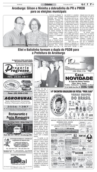 Arceburgo                                                  Cidades                                   10 de junlo de 2012                                         07


          Arceburgo: Gilson e Nininha a dobradinha do PR e PMDB
                        para as eleições municipais
                                                                                         Arceburgo: A coligação “Ar-       que também é o presidente        coligação busca mais apoios
                                                                                         ceburgo no Melhor Caminho”        do Diretório Municipal do PR,    para consagrar nas urnas os
                                                                                         formada pelo PR/PMDB/             que articulou junto aos pre-     nomes de Gilson e Nininha.
                                                                                         DEM/PPS homologou ofi-            sidentes dos outros partidos     Segundo informações, lide-
                                                                                         cialmente no dia 30 de junho      a confirmação desta coliga-      ranças políticas de Arcebur-
                                                                                         passado, as candidaturas de       ção. Marcos Donato e Pedro       go estão sendo consultadas e
                                                                                         Gilson Pereira de Melo (PR)       Gonçalves Ribeiro, ambos do      convidadas a fazer parte dos
                                                                                         a prefeito e Maria Thereza        Democratas, foram os pri-        trabalhos da coligação, que
                                                                                         Catani Nicolau, a Nininha         meiros a aderir esta parceria    tem como meta a implanta-
                                                                                         (PMDB) vice-prefeita, para        política, sendo seguidos por     ção de uma nova maneira de
                                                                                         as eleições municipais de         Sérgio dos Reis Pereira Ba-      fazer política na cidade.
                                                                                         outubro próximo. A coligação      tista, o Serginho, do PPS, e     	       No decorrer desta
                                                                                         confirma também a parti-          do ex-prefeito Jamil Antonio     semana todos os materiais
                                                                                         cipação de 13 candidatos a        Nicolau, do PMDB, que fez a      destinados a campanha de
                                                                                         vereador.                         indicação de sua esposa, Ni-     Gilson e Nininha, além dos
                                                                                         	       Segundo informa-          ninha, para figurar na chapa     candidatos a vereador, es-
                                                                                         ções, as “costuras” para ali-     como vice-prefeita.              tarão sendo confeccionados
                                                                                         nhavar esta coligação coube-      	        Agora com as can-       para que as candidaturas
                                                                                         ram ao presidente da Câmara       didaturas já registradas no      cheguem às ruas para o co-
          Gilson e Nininha na corrida para a Prefeitura de Arceburgo                     Municipal local, vereador         Tribunal Regional Eleitoral de   nhecimento de toda a popu-
                                                                                         Gilberto Souza Dias, o Gil,       Minas Gerais – TRE/MG -, a       lação.


                      Eliel e Balistinha formam a dupla do PSDB para
                                  a Prefeitura de Arceburgo
          Da esquerda para a direita: vereador Marcão,
               Eliel, governador Anastasia e Balistinha




                                                          Arceburgo: Há dias o
                                                          povo arceburguense es-
                                                          perava pela formação do
                                                          cenário político para a
                                                          disputa eleitoral 2012, e a
                                                          neblina foi dissipada com
                                                          a confirmação de Eliel
 Ração; Meidicamentos; Ferramentas;                       Ferreira da Costa e Edson
Peneiras e Panos para a Panha de Café                     José Balista, o Balistinha,
                                                          ambos do PSDB, para
                                                          prefeito e vice, respecti-
                                                          vamente. Os candidatos
                                                          tucanos contarão com o
                                                          apoio do PP, partido diri-
                                                          gido pelo vereador João
                                                          Carlos de Souza Dias, o
                                                          João Chuvarada, além de
                                                          lideranças políticas locais.
                                                          Segundo       informações,
                                                          entraves políticos para a
                                                          confirmação da dupla pe-
                                                          essedebista para a corrida
                                                          eleitoral poderia atrapa-
                                                          lhar os planos dos diri-
                                                          gentes do partido, porém,
                                                          garante a nossa fonte, que
                                                          os candidatos do PSDB
                                                          contam com a simpatia
                                                          popular.
                                                          	       O partido se diz
                                                          unido para esta campanha
                                                          eleitoral e busca outros
                                                          apoios que poderão dar
                                                          mais sustentação a Eliel e
                                                          Balistinha, agregando sim-
                                                          patizantes para tais candi-
                                                          daturas e conquistar, cada
                                                          vez mais, adesões que
                                                          possam levar os tucanos
                                                          a vitória. As articulações
                                                          não param e os dirigentes
                                                          peessedebistas objetivam
                                                          mais entendimentos no
                                                          afã de aglutinar parceiros
                                                          e apoiadores, que possam
                                                          prestigiar e fortalecer os
                                                          candidatos.
 