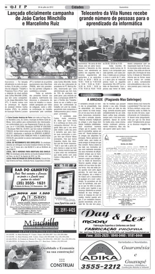 06                                           30 de julho de 2012                            Cidades                                                        Guaranésia


     Lançada oficialmente campanha                                                                   Telecentro da Vila Nunes recebe
        de João Carlos Minchillo                                                                    grande número de pessoas para o
           e Marcelinho Ruiz                                                                           aprendizado da informática




                                                                                                                     Alunas do Telecentro da Vila Nunes em horário de aula pratica

                                                                                                   Guaranésia: :Há cerca de dois      às 20:30 / 20:30 às 21:30.       deverá comparecer com um
                                                                                                   meses está em pleno funcio-        	         Estão inscritos 95     responsável maior de 18 anos.
                                                                                                   namento o Telecentro da Vila       pessoas, sendo turmas de 10      As inscrições estão sendo exe-
                                                                                                   Nunes, com atendimento ao          alunos, e um computador para     cutadas, mas estão em lista de
        Correligionários e simpatizantes que acompanharam a abertura oficial da coligação          público nos seguintes dias e       cada aprendiz, com aulas prá-    espera até a formação de nova
         “Trabalho e Progresso Para o Povo”, de João Carlos Minchillo e Marcelinho Ruiz            horários: segunda-feira até        ticas. A idade para se começar   turma. A direção do Telecentro
                                                                                                   quinta-feira e na sexta-feira      o curso é a partir de 11 anos,   informa que ao formar novas
                                                                                                   08:30 às 09:30 / 09:30 às          e o aluno para se matricular     turmas entrará em contato
Guaranésia: :- Foi lançada        (PT) e também do ex-prefeito     João Carlos Minchillo. Sendo    10:30 / 10:30 às 11:30.13:30       precisa trazer os seguintes      com o aluno, comunicando
oficialmente na noite de quar-    guaranesiano Jacy Vilas Boas     esta uma das colocações do      às 14:30 / 14:30 às 15:30 /        documentos: RG e CPF ou Cer-     com antecedência o dia e o ho-
ta-feira, 25 de julho, a campa-   (PMDB), além dos presiden-       presidente do PT, Marcos Ba-    15:30 às 16:30 / 16:30 às          tidão de Nascimento. Caso a      rário previsto para o início das
nha da coligação “Trabalho e      tes dos partidos coligados e     sílio, observando que “uma      17:30. 18:30 às 19:30 / 19:30      pessoa seja menor de idade,      aulas.
Progresso Para o Povo” para       candidatos a vereador.           administração que tem mais
a reeleição do atual prefeito     	        Todas as autorida-      de 70% de aceitação não
João Carlos Minchillo (DEM),      des presentes fizeram uso        pode parar, pois entendo ser
que tem como companhei-           da palavra, reafirmando nos      esta a composição (DEM-PT)
ro de chapa Marcelinho Ruiz       discursos o entusiasmo do        que o Partido dos Trabalha-                 A AMIZADE (Plagiando Max Gehringer)
(PT). O evento contou com         início de trabalho e a neces-    dores viu ser a melhor e que
as presenças do deputa-           sidade apregoada por todos       possa dar continuidade ao       A verdadeira amizade se reve-      não há medidas que possam        indiano deixou isso transcrito
do estadual Antônio Carlos        da coligação, sobre a efeti-     trabalho em prol da cidade,     la não na prosperidade, mas        denotar o seu valor. Amizade     à posteridade? Pois bem não
Arantes (PSC), do prefeito        va continuação do trabalho       garantindo mais conquistas e    na adversidade. Um famoso          fiel é como um elixir de vida    há Guru nenhum, esses ensi-
de Guaxupé Roberto Luciano        apresentado pelo candidato       melhoramentos para o nosso      guru indiano há muito tempo,       longa, somente encontra quem     namentos estão na Bíblia há
                                                                   povo”, arrematou.               em um de seus livros de sabe-      verdadeiramente faz por onde.    mais de dois mil anos, espe-
                                                                   	        O candidato João       doria transcreveu ensinamen-       Quem cultiva boas amizades,      cificamente em Eclesiástico.
 A Caixa Escolar Américo de Paiva com sede na Praça Dou-           Carlos, muito emociona-         tos sobre a amizade, dizendo:      sempre será e terá bons com-     Ai devem estar perguntando,
 tor Noraldino Lima, 25, Centro, município de Monte Santo de       do, disse que “com muita        “Palavras amáveis multiplicam      panheiros. Apesar de escrito     mais por que eu não disse
 Minas, torna público para conhecimento dos interessados,          fé e confiança se inicia uma    os amigos e uma língua bem         há muitos anos, esses ensina-    antes? Simplesmente porque
 em conformidade com o seu Regulamento Próprio de Licita-          campanha vitoriosa”. Em se-     falante multiplica afabilidades.   mentos continuam extrema-        se eu dissesse ninguém iria
 ção, Lei nº 11.947/2009, Resolução CD/FNDE Nº 038/2009            guida falou que o seu amor      Você encontrará inúmeros           mente modernos. Mas não          ler.
 e Resolução FNDE No. 25/2012, que fará realizar CHAMADA           pela cidade e pelo seu povo     amigos que te saudará, mais        vão querer saber qual o Guru                      © edgarlook
 PÚBLICA, do tipo menor preço por item, através do Edital no.      é tamanho que para man-         para te aconselhar, apenas um
 02/2012, objetivando a aquisição de GÊNEROS ALIMENTÍ-             ter suas convicções e cren-     entre mil”. Revela também que
 CIOS DA AGRICULTURA FAMILIAR PARA A ALIMENTAÇÃO                   ças teve que encarar falsas     os amigos são adquiridos na
 ESCOLAR, para atender os alunos matriculados na E.E. Amé-         acusações, mas que nunca        provação. Nunca apresses em
 rico de Paiva.                                                    fraquejou diante dos desa-      confiar neles, pois muitos só
 LOCAL DE RECEBIMENTO DOS ENVELOPES: Os envelopes                  fios que lhe foram impostos.    serão amigos no tempo em que
 deverão ser entregues na Escola Estadual Américo de Paiva,        “Tudo o que vale a pena ser     lhes convém. Nunca estará ao
 das 7 às 17 horas até o dia 06/08/12 e até as 9h30min do          feito merece e exige ser bem    seu lado nos momentos em
 dia 07/08/12.                                                     feito. Vamos mostrar que vale   que você realmente necessita,
 LOCAL, DIA E HORÁRIO PARA ABERTURA DOS ENVELO-                    a pena votar nos vereadores     nos seus momentos de aflição.
 PES: Os envelopes serão abertos na Escola Estadual Américo        que estão juntos com João       Existem amigos que se trans-
 de Paiva, no dia 07 de Agosto de 2012, às 10h.                    Carlos e Marcelinho, 25”, fi-   formam em seus inimigos e
 LOCAL PARA RETIRADA DE CÓPIA DO EDITAL: Escola Esta-              nalizou.                        passam a expor suas divergên-
 dual Américo de Paiva, Sindicato Rural, Cooperativa e Emater.                                     cias no intuito de desonrá-lo.
                                                                                                   Observe aqueles amigos que
                                                                                                   sentam em sua mesa nas épo-
                                                                                                   cas fartas, mas não estão jun-
                                                                                                   tos quando você sofre algum
                                                                                                   percalço. Se você levar uma
                                                                                                   vida próspera, ele o imitará e
                                                                                                   lhe tratará com a desenvoltura
                                                                                                   de qualquer um a você subor-
                                                                                                   dinado. Se porventura um dia
                                                                                                   você for humilhado, este ami-
                                                                                                   go ao que me refiro se posta-
                                                                                                   rá contra você, fugindo á sua
                                                                                                   presença. Mantenha-se sempre
                                                                                                   afastado de seus inimigos e
                                                                                                   nunca se esqueça de usar de
                                                                                                   cautela, mesmo quando ami-
                                                                                                   gos. É um verdadeiro tesouro,
                                                                                                   quando encontrado, uma ami-
                                                                                                   zade fiel. Ela não tem preço,




                                                                                                                        Fabricação Esportiva e Uniformes em Geral

                                                                                                    End.: Jamil Issac 255 Novo Horizonte (35) 3555-2620 e-mail: daiane002teixeira@hotmail.com
                                                                                                              Fone: 3555-2620 / 8848-0460 / 9181-8444
                                                                                                                                                          Variedades e Novidades.




                                                                                                                                                                Presentes, Utilidades e
                                                                                                                                                              Confecção Adulto e Infantil
 