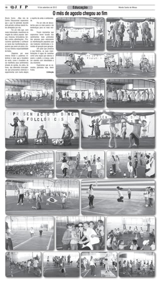 16                                            10 de setembro de 2012          Educação              Monte Santo de Minas


                                                                    O mês de agosto chegou ao fim
Monte Santo: ...Mas nós do          e espírito de união e solidarieda-
Centro Educacional esperamos        de.
que o que foi plantado durante      	         Foi um mês de desco-
este período continue dando fru-    bertas para os mais jovens e de
tos almejados por nós.              lembranças para os mais vivi-
	        Foi um mês que, com        dos.
maior intensidade, investimos no    	         Foram momentos que
resgate da cultura popular: dan-    esperamos terem tocado nos
ças, músicas, brincadeiras, len-    sentimentos mais profundos
das, contos, adivinhações... Pro-   das pessoas para valorizarem
curamos aprofundar e conhecer       as manifestações populares que
as raízes das manifestações po-     são tradições relembradas e re-
pulares que unem um povo e tor-     vividas de geração para geração.
na sua história responsabilidade    	         Um povo que preserva
de todos.                           a sua história, as suas mani-
	        Viajamos por esse          festações é capaz de caminhar
imenso Brasil e pudemos re-         como uma nação que valoriza o
lembrar e rever que o brasileiro    jovem, o adulto, a criança, cada
do norte, como o brasileiro do      um vivendo com intensidade o
sul manifesta seus sentimentos      seu momento.
através do samba, da catira, do     	         Esperamos que as se-
frevo, das diferentes brincadei-    mentes plantadas hoje, deem
ras que procuramos vivenciar e      frutos.
experimentar com muita alegria                              A direção
 