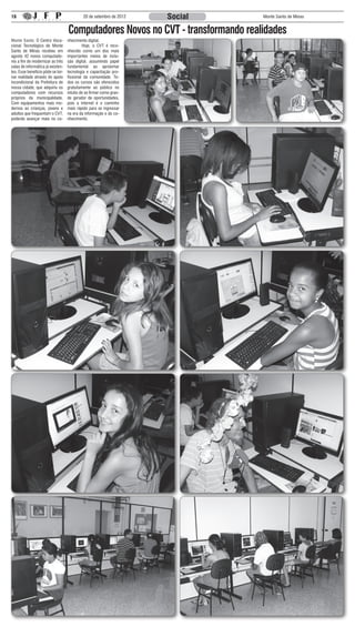 16                                          20 de setembro de 2012   Social      Monte Santo de Minas


                                   Computadores Novos no CVT - transformando realidades
Monte Santo: O Centro Voca-        nhecimento digital.
cional Tecnológico de Monte        	        Hoje, o CVT é reco-
Santo de Minas recebeu em          nhecido como um dos mais
agosto 42 novos computado-         importantes meios de inclu-
res a fim de modernizar as três    são digital, assumindo papel
salas de informática já existen-   fundamental ao aproximar
tes. Esse benefício pôde se tor-   tecnologia e capacitação pro-
nar realidade através do apoio     fissional da comunidade. To-
incondicional da Prefeitura de     dos os cursos são oferecidos
nossa cidade, que adquiriu os      gratuitamente ao público no
computadores com recursos          intuito de se firmar como gran-
próprios da municipalidade.        de gerador de oportunidades,
Com equipamentos mais mo-          pois a internet é o caminho
dernos as crianças, jovens e       mais rápido para se ingressar
adultos que frequentam o CVT,      na era da informação e do co-
poderão avançar mais no co-        nhecimento.
 