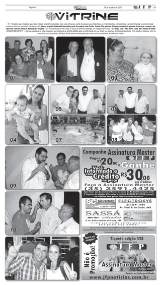 Regional                                                                                          10 de outubro de 2012                                            11




   01 - Parabéns para Elizabete que neste mês de setembro completou mais uma primavera. Junto do esposo Jacy Vilas Boas, o irmão Alberto a cunhada Edna e a neta Fernanda, a comemoração
aconteceu entre os familiares! Parabéns - 02 - Vemos o senhor Sebastião Guimarães junto do prefeito João Carlos. Senhor Tião que tem 92 anos passados fez questão de abraçar o amigo e de-
 sejar boa sorte no pleito de domingo 07/10/2012 - 03 - Graciane com a filha Talita. A foto é da tarde de domingo, no colégio Dom Inácio - 04 - Érica com a filha Maria Clara, de 5 meses de idade
- 05/06/07/08/09/10/11 – Veja na sequência de fotos populares na residência do prefeito Militão após a confirmação de sua vitória nas eleições deste domingo último, 7 de outubro. Abraços, farra na
                                          piscina da casa do prefeito, Militão e Daniel sendo entrevistado pelo nosso jornal e emissoras de rádios da cidade




     01                                                                  02                                                              03




                                                                 05                                                                      06




     04                                                          07                                                                      08




     09




     10




     11
 