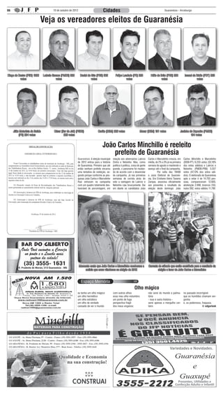 06                                      10 de outubro de 2012                       Cidades                                                         Guaranésia - Arceburgo



                             Veja os vereadores eleitos de Guaranésia




Diego de Castro (PSD) 1022      Laércio Garson (PMDB) 320        Daniel do Gás (PRB) 302        Felipe Laudade (PR) 295               Hélio de Brito (PRB) 280           Ismael da Rádio (PDT) 235
          votos                            votos                           votos                          votos                                 votos                              votos




     Júlio Motorista da Saúde           César (Bar do Jair) (PSDB)             Carlão (DEM) 226 votos                     Mozar (DEM) 191 votos                     Juninho da Capoeira (PMDB)
          (PR) 234 votos                        229 votos                                                                                                                    184 votos


                                                                                   João Carlos Minchillo é reeleito
                                                                                       prefeito de Guaranésia
                                                            Guaranésia: A eleição municipal   relação aos adversários Laércio       Carlos e Marcelinho crescia, em     Carlos Minchillo e Marcelinho
                                                            de 2012 entrou para a história    Cintra e Nelsinho. Mas, como          média, de 2% a 3% já na primeira    (DEM-PT) 6.233 votos (52,18%
                                                            de Guaranésia. Primeiro que até   política é política, coisa de gente   semana de agosto e mantendo o       dos votos válidos) e Laércio e
                                                            então nenhum prefeito encarou     grande, o panorama foi mudan-         avanço até o final da campanha.     Nelsinho (PMDB-PRB) 5.557
                                                            uma tentativa de reeleição, se-   do de acordo com o desenrolar         	        Por volta das 19h00        votos (47,13% dos votos váli-
                                                            gundo porque conforme as pes-     da campanha. Já nas primeiras         a Juíza Eleitoral de Guarané-       dos). O eleitorado de Guaranésia
                                                            quisas João Carlos e Marcelinho   semanas de corrida atrás do           sia, Dra Cristiane Vieira Tavares   apto a votar é de 14.703 pes-
                                                            Ruiz entraram na campanha         voto a vantagem de Laércio e          Zampar, anunciou oficialmente       soas, compareceram 12.605,
                                                            com um quadro totalmente des-     Nelsinho caiu bruscamente. Dai        aos presentes o resultado da        abstenção 2.098, brancos 233,
                                                            favorável de porcentagem, em      em diante os candidatos João          eleição deste domingo: João         nulos 592, votos válidos 11.790




                                                                Momento exato que João Carlos e Marcelinho receberam a              Carreata de sábado que muito contribuiu para o resultado da
                                                                    noticia que eram vitoriosos na eleição de 2012                          eleição a favor de João Carlos e Marcelinho




                                                                                                                     Olho mágico
                                                            eu tenho um olho mágico           com outros olhos                      não serei do mundo a palma-         no passado incorrigível
                                                            um olho hermético                 esse meu olho vislumbra               tória                               que os humildes chamam ver-
                                                            um olho estrábico                 um ponto de fuga                      - isso é outra história -           gonha
                                                            um olho de verdade                perspectiva frágil                    serei apenas o mergulho cer-        e, os poderosos, fraqueza.
                                                            cansado de ver o mundo            dos meus enganos:                     teiro                                                © edgarlook




                                                                                                                                                          Variedades e Novidades.




                                                                                                                                                                 Presentes, Utilidades e
                                                                                                                                                               Confecção Adulto e Infantil
 