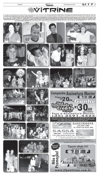 Regional                                                                                                           20 de fevereiro de 2013                                                      11




01 – Parabéns e muitas felicidades para a professora Berenice, pelo seu aniversário no dia 10 de fevereiro. 02 – Um abraço especial para o garotão Rafael, lá de Arceburgo, que estará aniversariando neste dia 23 que vem. Toda a famí-
 lia de Rafael está desejando uma vida de muita paz, saúde e de felicidade. 03 – Embora com atraso, enviamos um grande abraço para a nossa amiga Nair, colaboradora da nossa “Folha” em Arceburgo, pelo seu aniversário ocorrido no
dia 6 de fevereiro. 04 – O dia 26 de fevereiro será de muita alegria para o nosso amigo Celso Paulo Rodrigues, funcionário da Prefeitura de Arceburgo, quando estará comemorando mais um niver. Os beijos e abraços ficam por conta
de sua esposa Sueli e dos filhos. Parabéns. 05 – Parabéns para a 1ª Dama de Arceburgo, dona Clotilde, esposa do prefeito Militão, pelo seu aniversário no dia 18 de fevereiro. Felicidade, saúde e muita paz! 06 – Parabéns ao casal
  Rogério Aparecido dos Reis e Vanessa P. A. de Oliveira Reis, proprietários da Reis Confecções, pelo nascimento de sua filha Vitória Almeida de Oliveira Reis, no dia 19 de janeiro, em São Sebastião do Paraíso. Saúde, paz e muito
                               amor na vida de Vitória. Felicidades! Veja as fotos de quem curtiu e sambou no carnaval de Monte Santo: 07 – 08 – 09 – 10 – 11 – 12 – 13 – 14 – 15 – 16 – 17 – 18 – 19 – 20 - 21




     01                                                02                                                         03                                                04




   05                                                            06                                                        07                                                              08




     09                                                          10                                                          11                                                       12




     13                                                         14




     15                                                         16




    17                                                         18



                                           20




     19                                     21
 