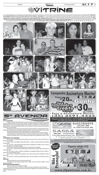 Regional                                                                                                             10 de março de 2013                                                         11




  01 – Um grande abraço para a nossa amiga Ivone, que recebeu familiares e amigos para comemorar seu aniversário neste dia 10. Ao lado maridão José Carlos, a aniversariante foi só alegria nesta tão importante data. 02 - Parabéns para
Daniel Bregagnoli Félix da Silva, que no dia 8 último completou 24 anos. Saúde, paz, e muita alegria. 03 – Um grande abraço para dona Nilce, pelo seu aniversário no dia 13 de março. Dona Nilce é a mãe do Pedro Henrique, da Prefeitura
  de Monte Santo: “Parabéns a nossa querida mãe por mais um ano conosco repleto de alegria! Que Deus te ilumine e dê muitos anos de vida cheios de saúde, paz e felicidade! Um grande beijo de sua família que te ama muito!” 04 - Quem
aniversariou dia 2 de março foi a Roberta, lá de Arceburgo, filha da nossa colaboradora Nair. Parabéns por mais um niver. 05 - Em uma noite de sábado em Guaranésia, curtindo o movimento junto da esposa vemos Rogério e Flavia. 06
 - De bem com a vida tomando aquela gelada o carioca Marcelo, chefe do Cartório local. Marcelo é recém-chegado em Guaranésia e logo fez amigos como Gilberto Mattos. 07 - Em uma das praças centrais de Guaranésia, se divertin-
        do na academia ao ar livre com o filho Henrique vemos o casal Paulinho e Nilza. Veja quem sambou e curtiu o Carnaval/2013 em Monte Santo de Minas: 08 – 09 – 10 – 11 – 12 – 13 – 14 – 15 – 16 – 17 – 18 – 19 – 20 – 21




     01                                                                                02                                                                        03                                       04




     05                                                                                06                                                                          07



     08                                                                                09                                                                          10




     11                                                                                         12                                                                                      13




     14                                                          15


FELIZ DIA DA MULHER
	         Folheando a Revista Cláudia deparei com um artigo do jornalista Joaquim Ferreira dos Santos, colunista
do jornal O Globo, quando fala de seu livro “Minas Amigas”, onde reúne 100 histórias de mulheres, depois de ter
ouvido milhares de nós. O que me despertou interesse nessa entrevista é quando ele diz ter escutado todas com a
máxima atenção e a mais profunda admiração.Estou com ele e não abro, nós mulheres somos mesmo admiráveis
e merecemos a máxima atenção.
	         Mais adiante, encontrei outro trecho do artigo onde o jornalista se declara um ouvinte totalmente embeve-
cido pela graça e sabedoria de suas entrevistadas. Novamente,estou de acordo com ele em gênero, número e grau.
	         Diz ainda que mulheres são infinitas, todas desiguais entre si. Assaz interessante...
	         A próxima citação é de Danuza Leão quando afirma sobre a diversidade sem fim do universo feminino.
	         Curiosíssima sobre essa obra literária, já estou a caminho de uma livraria para comprar o meu exemplar.
	         Espero ter encontrado, assim, uma boa maneira de homenagear todas as Mulheres pelo seu Dia - 08 de
Março.
JÁ COMEMOROU O SEU ANIVERSÁRIO
	         No 4 de março, o carnavalesco Egmar Garcia Ribeiro que não perde a fibra e coloca o Bloco do Braz na
Avenida monte-santense.
	         No 5 de março, o meu longínquo amigo Edson Martins - o Gravatá - que apronta todas lá pelas bandas
de Teófilo Otoni.
	         No 7 de março, a minha amiga Rosana Chelala Toledo, homenageada como Mulher do Ano, em Passos
e sempre atarefada com seus grupos de viagem.
	         No 8 de março, a prima Vera Lúcia Emídio entre as correções de seus compêndios.
	         No 9 de março, a jovenzinha Amanda Chelala Silveira comemorando em grande estilo sua primavera em
Porto Alegre, tchê!
	         No 10 de março, a mestra, a amiga das confidências nas madrugadas, Marlene Felix Pucci Palacini, a
quem renovo a minha admiração por tudo.
	         No 12 de março, a banqueteira Lucinha Moreira, que no exato momento está se esbaldando em Caldas
Novas, Goiás.
	         No 13 de março, a querida Luiza Helena Miguel Lattaro, entre seus bordados e o dom materno de vender
tecidos.
VIROU VOVÓ
	         Regina Lanza anuncia em voz alta e bom tom que já é vovó.
	         Sua netinha Ana Laura chegou em Brasilia, filha de Thiago, no dia 24 de fevereiro. Parabéns e muitas
felicidades para todos.
MEUS E SINCEROS AGRADECIMENTOS
	         Quem tem amigos, não morre pagão, diz o ditado.
	         Tenho muitos, mas quase me “matam” de emoção com tantas manifestações de Feliz Aniversário!!!
(Abro parênteses para dizer a Lucas Duarte de Paula de seu talento na linguagem escrita, podemos estar diante de
um futuro e promissor escritor).
Falei!!!
 