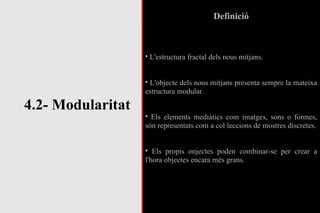 4.2- Modularitat Definició L'estructura fractal dels nous mitjans. L'objecte dels nous mitjans presenta sempre la mateixa estructura modular. Els elements mediàtics com imatges, sons o formes, són representats com a col·leccions de mostres discretes. Els propis onjectes poden combinar-se per crear a l'hora objectes encara més grans. 