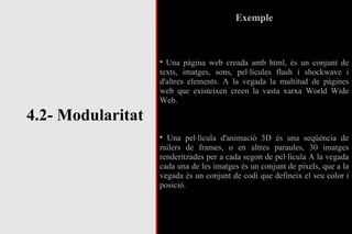 4.2- Modularitat Exemple Una pàgina web creada amb html, és un conjunt de texts, imatges, sons, pel·lícules flash i shockwave i d'altres elements. A la vegada la multitud de pàgines web que existeixen creen la vasta xarxa World Wide Web. Una pel·lícula d'animació 3D és una seqüència de milers de frames, o en altres paraules, 30 imatges renderitzades per a cada segon de pel·lícula A la vegada cada una de les imatges és un conjunt de píxels, que a la vegada és un conjunt de codi que defineix el seu color i posició. 