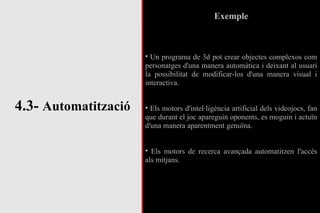 4.3-  Automatització Exemple Un programa de 3d pot crear objectes complexos com personatges d'una manera automàtica i deixant al usuari la possibilitat de modificar-los d'una manera visual i interactiva. Els motors d'intel·ligència artificial dels videojocs, fan que durant el joc apareguin oponents, es moguin i actuïn d'una manera aparentment genuïna. Els motors de recerca avançada automatitzen l'accés als mitjans. 
