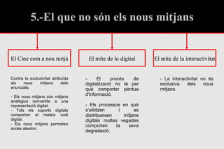 5.-El que no són els nous mitjans El mite de lo digital El Cine com a nou mitjà El mite de la interactivitat - El procés de digitalització no té per què comportar pèrdua d'informació. - Els processos en què s'utilitzen i es distribueixen mitjans digitals moltes vegades comporten la seva degradació. - La interactivitat no és exclusiva dels nous mitjans. Contra la exclusivitat atribuïda als nous mitjans dels enunciats: - Els nous mitjans són mitjans analògics convertits a una representació digital. - Tots els suports digitals comporten el mateix codi digital. - Els nous mitjans permeten accés aleatori. 