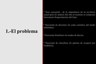 1.-El problema Som conscients  de la importància de la revolució actual però els anàlisis fets fins al moment es composen bàsicament d'especulacions del futur. Necessitat de descriure els codis semiòtics del medis informàtics. Necessitat d'analitzar els modes de discurs. Necessitat de classificar els patrons de recepció per l'audiència. 