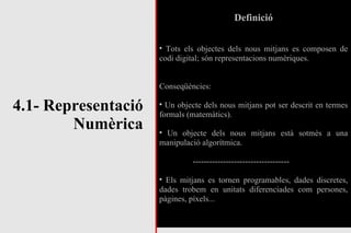 4.1- Representació Numèrica Definició Tots els objectes dels nous mitjans es composen de codi digital; són representacions numèriques. Conseqüències: Un objecte dels nous mitjans pot ser descrit en termes formals (matemàtics). Un objecte dels nous mitjans està sotmès a una manipulació algorítmica. ----------------------------------- Els mitjans es tornen programables, dades discretes, dades trobem en unitats diferenciades com persones, pàgines, píxels... 
