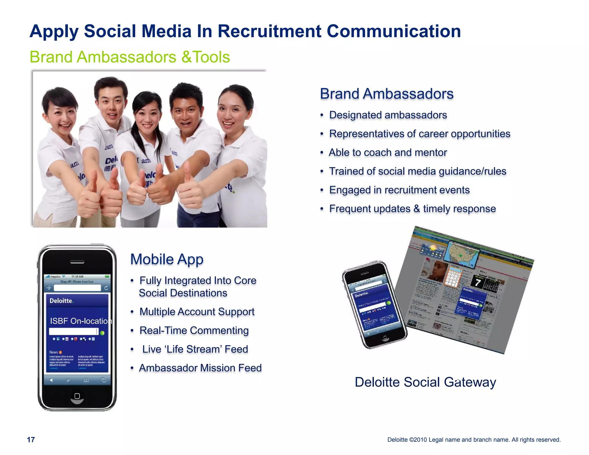 Apply Social Media In Recruitment Communication
Brand Ambassadors &Tools

                                                       Brand Ambassadors
                                                       • Designated ambassadors
                                                       • Representatives of career opportunities
                                                       • Able to coach and mentor
                                                       • Trained of social media guidance/rules
                                                       • Engaged in recruitment events
                                                       • Frequent updates & timely response



                        Mobile App
                        • Fully Integrated Into Core
                          Social Destinations
                        • Multiple Account Support
     ISBF On-location
                        • Real-Time Commenting
                        • Live „Life Stream‟ Feed
                        • Ambassador Mission Feed                 mobile                     dashboar
                                                                                             d
                                                              Deloitte Social Gateway



17                                                                   Deloitte ©2010 Legal name and branch name. All rights reserved.
 