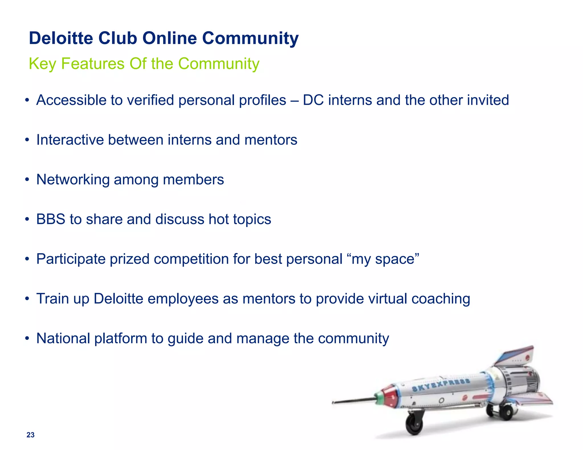 Deloitte Club Online Community
Key Features Of the Community

• Accessible to verified personal profiles – DC interns and the other invited

• Interactive between interns and mentors

• Networking among members

• BBS to share and discuss hot topics

• Participate prized competition for best personal “my space”

• Train up Deloitte employees as mentors to provide virtual coaching

• National platform to guide and manage the community




23
 