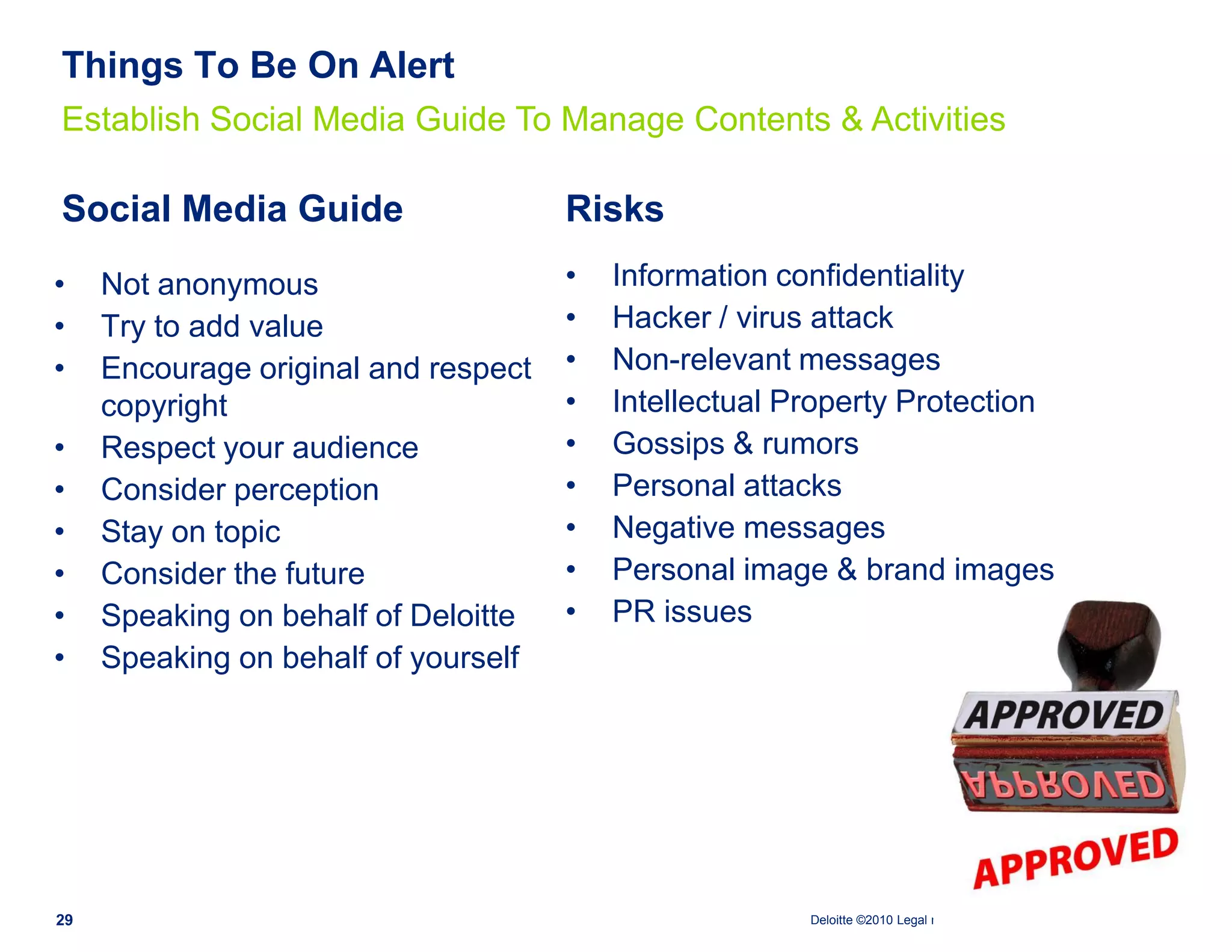 Things To Be On Alert
Establish Social Media Guide To Manage Contents & Activities

Social Media Guide                    Risks
•    Not anonymous                    •   Information confidentiality
•    Try to add value                 •   Hacker / virus attack
•    Encourage original and respect   •   Non-relevant messages
     copyright                        •   Intellectual Property Protection
•    Respect your audience            •   Gossips & rumors
•    Consider perception              •   Personal attacks
•    Stay on topic                    •   Negative messages
•    Consider the future              •   Personal image & brand images
•    Speaking on behalf of Deloitte   •   PR issues
•    Speaking on behalf of yourself




29                                                      Deloitte ©2010 Legal name and branch name. All rights reserved.
 