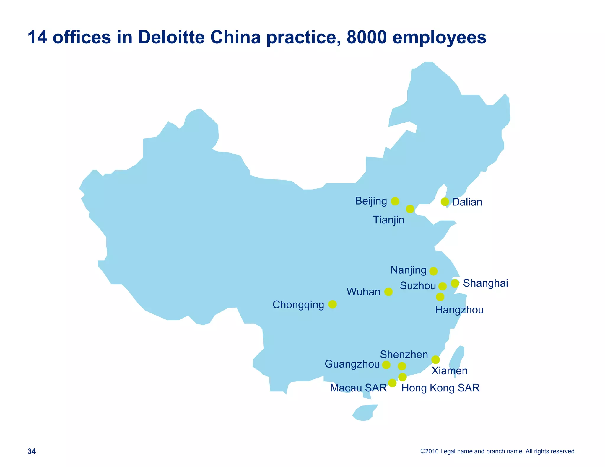 14 offices in Deloitte China practice, 8000 employees




                                            Beijing                 Dalian
                                               Tianjin



                                                      Nanjing
                                                       Suzhou           Shanghai
                                           Wuhan
                            Chongqing                          Hangzhou



                                                 Shenzhen
                                        Guangzhou
                                                             Xiamen
                                        Macau SAR      Hong Kong SAR




34                                                        ©2010 Legal name and branch name. All rights reserved.
 