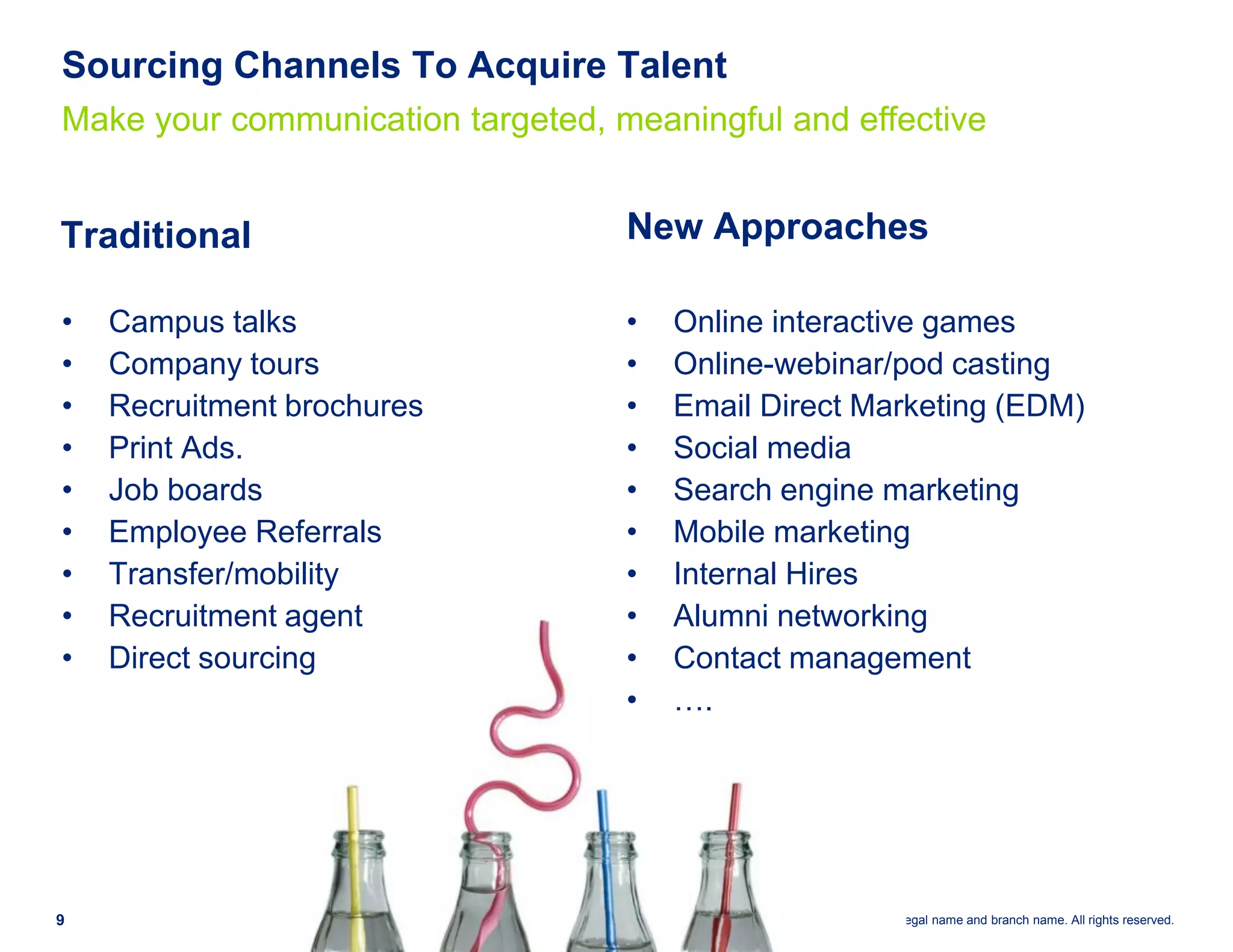 Sourcing Channels To Acquire Talent
Make your communication targeted, meaningful and effective


Traditional                        New Approaches

•   Campus talks                   •   Online interactive games
•   Company tours                  •   Online-webinar/pod casting
•   Recruitment brochures          •   Email Direct Marketing (EDM)
•   Print Ads.                     •   Social media
•   Job boards                     •   Search engine marketing
•   Employee Referrals             •   Mobile marketing
•   Transfer/mobility              •   Internal Hires
•   Recruitment agent              •   Alumni networking
•   Direct sourcing                •   Contact management
                                   •   ….




9                                               Deloitte ©2010 Legal name and branch name. All rights reserved.
 