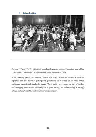 10
I. Introduction:
On June 11th
and 12th
, 2015, the third annual conference of Jasmine Foundation was held on
“Participatory Governance” at Ramada Plaza Hotel, Gammarth, Tunis.
In her opening speech, Dr. Tesnim Chirchi, Executive Director of Jasmine Foundation,
explained that the choice of participatory governance as a theme for the third annual
conference was not made randomly. Indeed, “Participatory governance is a way of thinking
and managing freedom and citizenship in a given society. Its understanding is strongly
related to the reform of the state in democratic transition”.
 