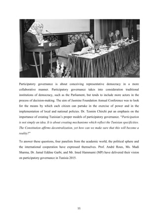 11
Participatory governance is about conceiving representative democracy in a more
collaborative manner. Participatory governance takes into consideration traditional
institutions of democracy, such as the Parliament, but tends to include more actors in the
process of decision-making. The aim of Jasmine Foundation Annual Conference was to look
for the means by which each citizen can partake in the exercise of power and in the
implementation of local and national policies. Dr. Tesnim Chirchi put an emphasis on the
importance of creating Tunisian’s proper models of participatory governance. “Participation
is not simply an idea. It is about creating mechanisms which reflect the Tunisian specificities.
The Constitution affirms decentralization, yet how can we make sure that this will become a
reality?”
To answer these questions, four panelists from the academic world, the political sphere and
the international cooperation have expressed themselves. Prof. André Roux, Ms. Madi
Sharma, Dr. Jamal Eddine Garbi, and Mr. Imed Hammami (MP) have delivered their vision
on participatory governance in Tunisia 2015.
 