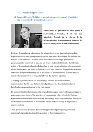 12
II. Proceedings of Day 1:
a) Recap of Panel n°1: What is participatory governance? What is its
importance in the transitional context?
André Roux, est professeur de droit public à
l’Université Aix-Marseille, il est l’un des
spécialistes français de la réforme de la
Décentralisation. Il est notamment directeur de
la Revue Française de Droit Constitutionnel.
Professor Roux delivered a keynote on the relationship between decentralization and the
implementation of participatory democracy at the local level. He reminded the audience that
this link is not automatic. Decentralization does not necessarily imply participatory
governance at the local level. In fact, one can observe that most of the states that adopted a
reform of decentralization have firstly benefited to local elected politicians who consequently
obtained more power and authority from the central state. However, the population was most
of the time marginalized and kept out of the process of decentralization, let alone the civil
society whose contribution is only solicited when the elections approach.
According to professor Roux, the real challenge concerns the transition from a
decentralization that fits only the local elected politicians to a decentralization that is
beneficial to citizens and driven by the civil society.
He also noted that the Tunisian model is original in that regard since it affirmed participatory
governance within the set of the objectives of constitutional value. Indeed, the Tunisian
Constitution mentions in the article 139 that participatory democracy is exercised through the
establishment of mechanisms of inclusion for citizens and civil society in the process of
decision-making.
Then, professor Roux presented the different approaches of participatory governance
enabling a better understanding of the evolution of democratic practices.
 