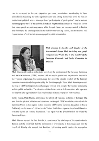 14
can be recovered to become cooptation processes, associations participating in these
consultations becoming the only legitimate actor and setting themselves up to the rank of
institutional political actors, although these “professionals of participation” can be cut out
from the popular base. In this context, a study on neighborhood councils in France has shown
that young people are not very present while favored classes are overrepresented. In Tunisia
and elsewhere, the challenge remains to mobilize the working classes, and to ensure a real
representation of civil society actors engaged in public consultation.
Madi Sharma is founder and director of the
international Group Madi including non profit
companies and NGOs. She is also member of the
European Economic and Social Committee in
Brussels.
Madi Sharma delivered an enthusiastic speech on the implication of the European Economic
and Social Committee (EESC) towards civil society in general and its particular interest in
the Tunisian experience. She commended the good the smooth conduct of the Tunisian
transition despite the challenges faced by the Tunisian people. Then, Madi Sharma presented
the role of EESC in the promotion of dialogue between civil society, the business community
and the public authorities. The tripartite relation between these different actors who represent
the interests of a region of more than five hundred millions people lies on Consensus.
In this regard, Madi Sharma appreciated the efforts of Tunisians in terms of dialogue. She
said that the spirit of initiative and consensus encouraged EESC to reinforce the role of the
European Union in this region. In this occasion, EESC sent a European delegation to lead a
field study on the needs of civil society in Tunisia that led to a report written in collaboration
with the experts of Jasmine Foundation. This report will be presented later on before the
European Union.
Madi Sharma stressed the fact that she is conscious of the challenge of decentralization in
Tunisia and she confirmed that the implication of civil society in this process can only be
beneficial. Finally, she assured that Tunisian civil society would receive the appropriate
 