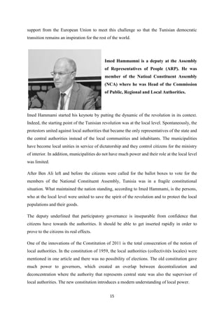15
support from the European Union to meet this challenge so that the Tunisian democratic
transition remains an inspiration for the rest of the world.
Imed Hammamni is a deputy at the Assembly
of Representatives of People (ARP). He was
member of the Natioal Constituent Assembly
(NCA) where he was Head of the Commission
of Public, Regional and Local Authorities.
Imed Hammami started his keynote by putting the dynamic of the revolution in its context.
Indeed, the starting point of the Tunisian revolution was at the local level. Spontaneously, the
protestors united against local authorities that became the only representatives of the state and
the central authorities instead of the local communities and inhabitants. The municipalities
have become local unities in service of dictatorship and they control citizens for the ministry
of interior. In addition, municipalities do not have much power and their role at the local level
was limited.
After Ben Ali left and before the citizens were called for the ballot boxes to vote for the
members of the National Constituent Assembly, Tunisia was in a fragile constitutional
situation. What maintained the nation standing, according to Imed Hammami, is the persons,
who at the local level were united to save the spirit of the revolution and to protect the local
populations and their goods.
The deputy underlined that participatory governance is inseparable from confidence that
citizens have towards the authorities. It should be able to get inserted rapidly in order to
prove to the citizens its real effects.
One of the innovations of the Constitution of 2011 is the total consecration of the notion of
local authorities. In the constitution of 1959, the local authorities (collectivités locales) were
mentioned in one article and there was no possibility of elections. The old constitution gave
much power to governors, which created an overlap between decentralization and
deconcentration where the authority that represents central state was also the supervisor of
local authorities. The new constitution introduces a modern understanding of local power.
 