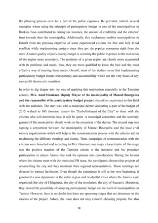 18
the planning process even for a part of the public expenses. He provided, indeed, several
examples where using the principle of participatory budget in one of the municipalities in
Burkina Faso contributed to raising tax incomes, the amount of credibility and the citizens’
trust towards their the municipality. Additionally, this mechanism enables municipalities to
benefit from the precious expertise of some experienced citizens for free and help avoid
conflicts while implementing projects since they got the popular consensus right from the
start. Another quality of participatory budget is orienting the public expenses to the real needs
of the region more accurately. The residents of a given region are clearly more acquainted
with its problems and needs; thus, they are more qualified to know the best and the most
effective way of meeting those needs. Overall, most of the studies reveal that implementing
participatory budget fosters transparency and accountability which are the very bases of any
successful democratic transition.
In order to dig deeper into the way of applying this mechanism especially in the Tunisian
context, Mrs. Amel Homrani, Deputy Mayor of the municipality of Manzel Bourguiba
and the responsible of its participatory budget project, shared her experience in this field
with the audience. The start was with a municipal decree dedicating a part of the budget of
2015 -valued to 100 thousand dinars- for “Embellishment of the City” to share with the
citizens who will determine how it will be spent. A municipal committee and the secretary
general of the municipality should work on the execution of the decree. The second step was
signing a convention between the municipality of Manzel Bourguiba and the local civil
society organizations which will help in the communication process with the citizens and in
moderating the different meetings and events. Then, campaigns of communication with the
citizens were launched and according to Mrs. Homrani, one major characteristic of this stage
was the positive reaction of the Tunisian citizen to the initiative and his proactive
participation in citizen forums that took his opinions into consideration. During the forums
where the citizens meet with the municipal PB team, the participants choose/elect projects of
ornamenting the city and they nominate their regional representatives. These meetings are
directed by trained facilitators. Even though the experience is still at the very beginning, it
generated a new dynamism in the entire region and residential cities where the forums were
organized (the city of Chlaghmia, the city of the revolution, the city of Success). Moreover,
they proved the possibility of adopting participatory budget on the level of municipalities in
Tunisia. However, there is no doubt that there are upcoming stages that are determent to the
success of the project. Indeed, the issue does not only concern choosing projects, but also
 