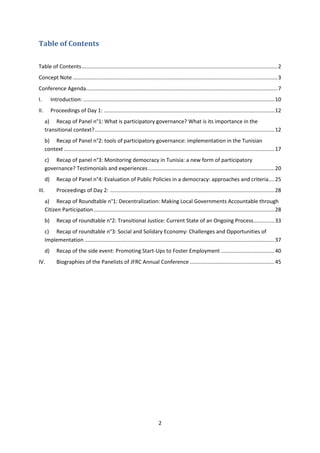 2
Table of Contents
Table of Contents....................................................................................................................................2
Concept Note..........................................................................................................................................3
Conference Agenda.................................................................................................................................7
I. Introduction: .................................................................................................................................10
II. Proceedings of Day 1: ...................................................................................................................12
a) Recap of Panel n°1: What is participatory governance? What is its importance in the
transitional context?.........................................................................................................................12
b) Recap of Panel n°2: tools of participatory governance: implementation in the Tunisian
context ..............................................................................................................................................17
c) Recap of panel n°3: Monitoring democracy in Tunisia: a new form of participatory
governance? Testimonials and experiences.....................................................................................20
d) Recap of Panel n°4: Evaluation of Public Policies in a democracy: approaches and criteria....25
III. Proceedings of Day 2: ...............................................................................................................28
a) Recap of Roundtable n°1: Decentralization: Making Local Governments Accountable through
Citizen Participation..........................................................................................................................28
b) Recap of roundtable n°2: Transitional Justice: Current State of an Ongoing Process..............33
c) Recap of roundtable n°3: Social and Solidary Economy: Challenges and Opportunities of
Implementation ................................................................................................................................37
d) Recap of the side event: Promoting Start-Ups to Foster Employment ....................................40
IV. Biographies of the Panelists of JFRC Annual Conference .........................................................45
 
