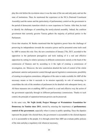 22
play this role before the revolution since it was the state of the one and only party and not the
state of institutions. Then, he mentioned the experience at the NCA (National Constituent
Assembly) and the nature and the particularity of parliamentary control on the government in
the period of democratic transition which is a new experience in Tunisia. After that, he tried
to identify the challenges of controlling the newly-elected assembly. Indeed, the coalition
government that currently governs Tunisia gathers the majority of political parties in the
Parliament.
Given that situation, M. Besbes mentioned that the legislative power faces the challenge of
preserving its independence towards the executive power and he presented some tools used
by ARP to ensure this role: first, the new constitution of January 27th, 2015, accorded to the
opposition in the parliament prerogatives and tools making of it a real and effective
opposition by setting its relative presence in different commissions namely at the head of the
commission of finances and by according to it the right of creating a commission of
investigation, etc. Moreover, the new constitution detailed the tools of control of the whole
parliament: anterior and posterior control through special legislative commissions; possibility
of creating investigation committees; obligation of the state to make available for ARP all the
necessary means so that it succeeds in its mission especially its role of monitoring; to
consolidate the role of the members of parliament (to be detailed with subsequent laws); etc.
All these measures aim at enabling ARP to control in a real and effective way the action of
the government especially through its different parliamentary commissions. Thanks to such
control, the principle of separation between powers can be preserved.
In the same vein, Mr Nejib Jeridi, Project Manager at Westminister Foundation for
Democracy in Tunisia since 2011, started by stressing the importance of parliamentary
control of the government, especially when it comes to public spending. Since the deputies
represent the people who elected them, the government is accountable to the elected deputies
as it is accountable to the people. It is through control that ARP can evaluate public policies
of the state and play a regulatory role whenever necessary.
 
