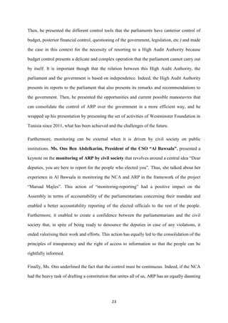 23
Then, he presented the different control tools that the parliaments have (anterior control of
budget, posterior financial control, questioning of the government, legislation, etc.) and made
the case in this context for the necessity of resorting to a High Audit Authority because
budget control presents a delicate and complex operation that the parliament cannot carry out
by itself. It is important though that the relation between this High Audit Authority, the
parliament and the government is based on independence. Indeed, the High Audit Authority
presents its reports to the parliament that also presents its remarks and recommendations to
the government. Then, he presented the opportunities and current possible manoeuvres that
can consolidate the control of ARP over the government in a more efficient way, and he
wrapped up his presentation by presenting the set of activities of Westminster Foundation in
Tunisia since 2011, what has been achieved and the challenges of the future.
Furthermore, monitoring can be external when it is driven by civil society on public
institutions. Ms. Ons Ben Abdelkarim, President of the CSO “Al Bawsala”, presented a
keynote on the monitoring of ARP by civil society that revolves around a central idea “Dear
deputies, you are here to report for the people who elected you”. Thus, she talked about her
experience in Al Bawsala in monitoring the NCA and ARP in the framework of the project
“Marsad Majles”. This action of “monitoring-reporting” had a positive impact on the
Assembly in terms of accountability of the parliamentarians concerning their mandate and
enabled a better accountability reporting of the elected officials to the rest of the people.
Furthermore, it enabled to create a confidence between the parliamentarians and the civil
society that, in spite of being ready to denounce the deputies in case of any violations, it
ended valorising their work and efforts. This action has equally led to the consolidation of the
principles of transparency and the right of access to information so that the people can be
rightfully informed.
Finally, Ms. Ons underlined the fact that the control must be continuous. Indeed, if the NCA
had the heavy task of drafting a constitution that unites all of us, ARP has an equally daunting
 