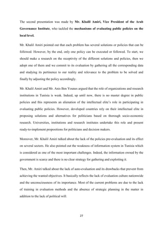 27
The second presentation was made by Mr. Khalil Amiri, Vice President of the Arab
Governance Institute, who tackled the mechanisms of evaluating public policies on the
local level.
Mr. Khalil Amiri pointed out that each problem has several solutions or policies that can be
followed. However, by the end, only one policy can be executed or followed. To start, we
should make a research on the receptivity of the different solutions and policies, then we
adopt one of them and we commit to its evaluation by gathering all the corresponding data
and studying its pertinence to our reality and relevance to the problem to be solved and
finally by adjusting the policy accordingly.
Mr. Khalil Amiri and Mr. Anis Ben Younes argued that the role of organizations and research
institutions in Tunisia is weak. Indeed, up until now, there is no master degree in public
policies and this represents an alienation of the intellectual elite’s role in participating in
evaluating public policies. However, developed countries rely on their intellectual elite in
proposing solutions and alternatives for politicians based on thorough socio-economic
research. Universities, institutions and research institutes undertake this role and present
ready-to-implement propositions for politicians and decision makers.
Moreover, Mr. Khalil Amiri talked about the lack of the policies pre-evaluation and its effect
on several sectors. He also pointed out the weakness of information system in Tunisia which
is considered as one of the most important challenges. Indeed, the information owned by the
government is scarce and there is no clear strategy for gathering and exploiting it.
Then, Mr. Amiri talked about the lack of auto-evaluation and its drawbacks that prevent from
achieving the wanted objectives. It basically reflects the lack of evaluation culture nationwide
and the unconsciousness of its importance. Most of the current problems are due to the lack
of training in evaluation methods and the absence of strategic planning in the matter in
addition to the lack of political will.
 