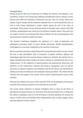 3
Concept Note
Having passed the first test of democracy by holding free elections and adopting a new
constitution, Tunisia is now facing many challenges including that of power sharing, not only
between and within the institutions of democracy but also with civil society which since
January 14 grew stronger and has claimed an important role as a social and political actor, as
well as with citizens determined to remain vigilant against the risk of the return of
dictatorship. These citizens are more and more present in the public arena, namely in the field
of politics, and participate more creatively to the definition of public interest. They seek to be
not simply involved in just choosing their elected officials, but also by participating in the
monitoring and evaluation of public governance.
The Tunisian Constitution strengthens the legitimacy of a mode of democratic and
participatory governance based on power sharing, particularly through decentralization,
which appears as a necessary complement to the transition to democracy.
But the constitution provides no legal framework for decentralization and do not give citizens
the tools to more participation (lack of recognition of popular initiatives, petitions and
referendums) apart from the recurring elections rendezvous. Similarly, the transition from a
highly centralized state which combines the powers infinitely to a decentralized state is not a
simple process. To the complexity of legal procedures and organizational frameworks and
definition of local communities, territorial and resources management, once can add the
persistence of regional inequalities and imbalances and the old reflexes and representations
relating to the idea of omnipresent and omnipotent central government. The reforms that the
Tunisian state must engage in this context will be crucial in determining the success of the
transition.
What are the conditions for success of this transition? How can the delegation of the powers
entrusted to the central government to local authorities be successful?
The second annual conference of Jasmine Foundation chose to focus on the theme of
participatory governance because it is at the heart of the abovementioned issues. Calling upon
the collective intelligence early on in the first phases of reforms planning will increase the
chances of their success and facilitate their implementation. How to better engage citizens
and local authorities in these reforms?
 