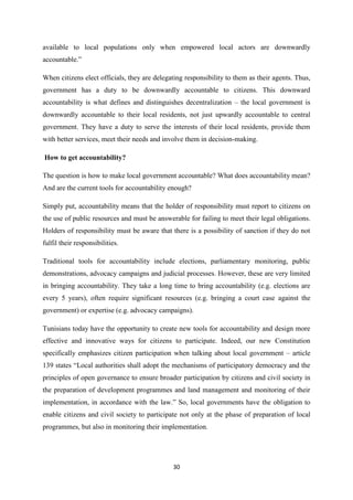 30
available to local populations only when empowered local actors are downwardly
accountable.”
When citizens elect officials, they are delegating responsibility to them as their agents. Thus,
government has a duty to be downwardly accountable to citizens. This downward
accountability is what defines and distinguishes decentralization – the local government is
downwardly accountable to their local residents, not just upwardly accountable to central
government. They have a duty to serve the interests of their local residents, provide them
with better services, meet their needs and involve them in decision-making.
How to get accountability?
The question is how to make local government accountable? What does accountability mean?
And are the current tools for accountability enough?
Simply put, accountability means that the holder of responsibility must report to citizens on
the use of public resources and must be answerable for failing to meet their legal obligations.
Holders of responsibility must be aware that there is a possibility of sanction if they do not
fulfil their responsibilities.
Traditional tools for accountability include elections, parliamentary monitoring, public
demonstrations, advocacy campaigns and judicial processes. However, these are very limited
in bringing accountability. They take a long time to bring accountability (e.g. elections are
every 5 years), often require significant resources (e.g. bringing a court case against the
government) or expertise (e.g. advocacy campaigns).
Tunisians today have the opportunity to create new tools for accountability and design more
effective and innovative ways for citizens to participate. Indeed, our new Constitution
specifically emphasizes citizen participation when talking about local government – article
139 states “Local authorities shall adopt the mechanisms of participatory democracy and the
principles of open governance to ensure broader participation by citizens and civil society in
the preparation of development programmes and land management and monitoring of their
implementation, in accordance with the law.” So, local governments have the obligation to
enable citizens and civil society to participate not only at the phase of preparation of local
programmes, but also in monitoring their implementation.
 